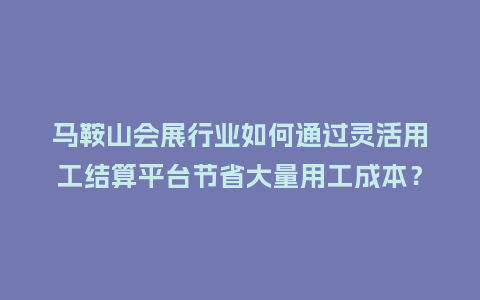 马鞍山会展行业如何通过灵活用工结算平台节省大量用工成本？