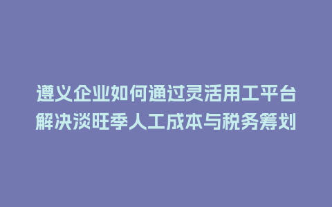 遵义企业如何通过灵活用工平台解决淡旺季人工成本与税务筹划难题？