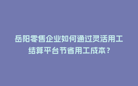 岳阳零售企业如何通过灵活用工结算平台节省用工成本？