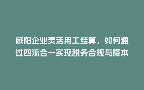 咸阳企业灵活用工结算，如何通过四流合一实现税务合规与降本增效？