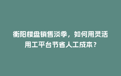 衡阳楼盘销售淡季，如何用灵活用工平台节省人工成本？