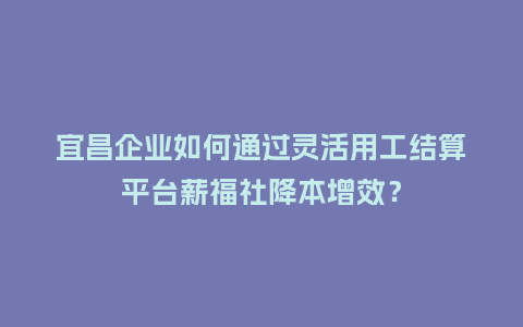 宜昌企业如何通过灵活用工结算平台薪福社降本增效？