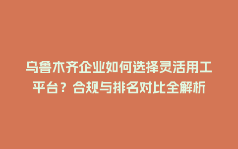乌鲁木齐企业如何选择灵活用工平台?合规与排名对比全解析插图 乌鲁木齐企业如何选择灵活用工平台?合规与排名对比全解析插图