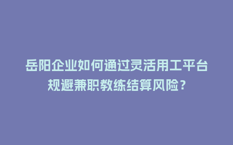 岳阳企业如何通过灵活用工平台规避兼职教练结算风险？
