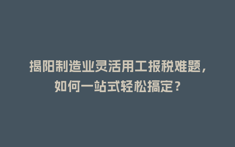 揭阳制造业灵活用工报税难题，如何一站式轻松搞定？
