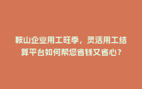 鞍山企业用工旺季，灵活用工结算平台如何帮您省钱又省心？