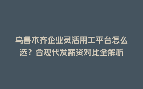 乌鲁木齐企业灵活用工平台怎么选？合规代发薪资对比全解析
