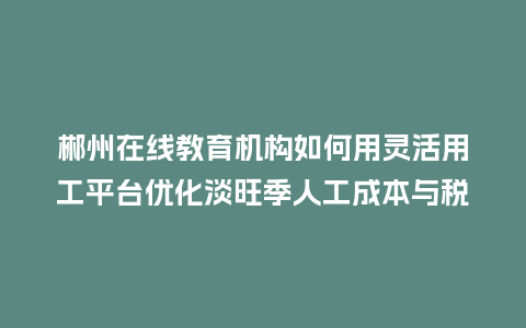 郴州在线教育机构如何用灵活用工平台优化淡旺季人工成本与税务？