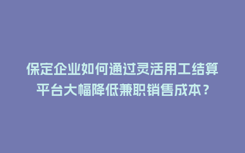 保定企业如何通过灵活用工结算平台大幅降低兼职销售成本？