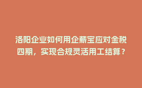 洛阳企业如何用企薪宝应对金税四期，实现合规灵活用工结算？