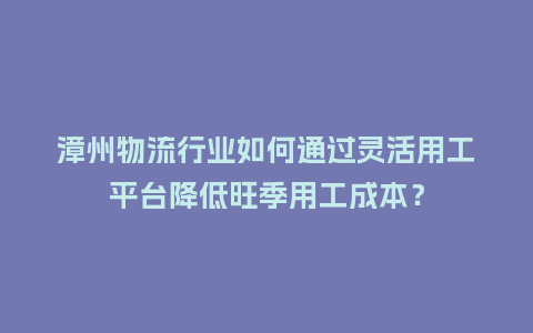 漳州物流行业如何通过灵活用工平台降低旺季用工成本？