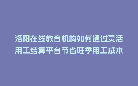 洛阳在线教育机构如何通过灵活用工结算平台节省旺季用工成本?插图 洛阳在线教育机构如何通过灵活用工结算平台节省旺季用工成本?插图