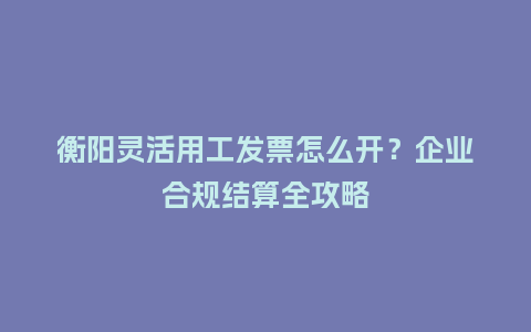 衡阳灵活用工发票怎么开?企业合规结算全攻略插图 衡阳灵活用工发票怎么开?企业合规结算全攻略插图