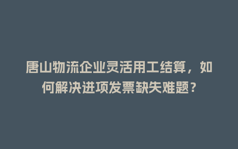 唐山物流企业灵活用工结算，如何解决进项发票缺失难题？