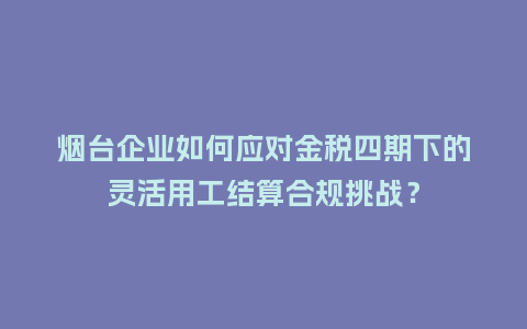 烟台企业如何应对金税四期下的灵活用工结算合规挑战？