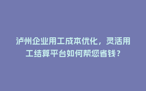 泸州企业用工成本优化，灵活用工结算平台如何帮您省钱？