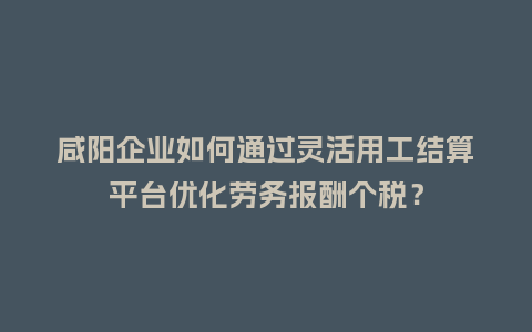 咸阳企业如何通过灵活用工结算平台优化劳务报酬个税？