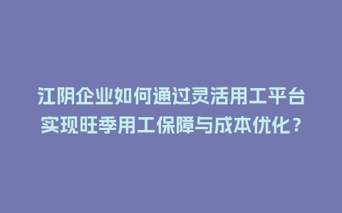 江阴企业如何通过灵活用工平台实现旺季用工保障与成本优化?插图 江阴企业如何通过灵活用工平台实现旺季用工保障与成本优化?插图