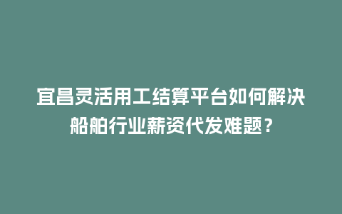 宜昌灵活用工结算平台如何解决船舶行业薪资代发难题？