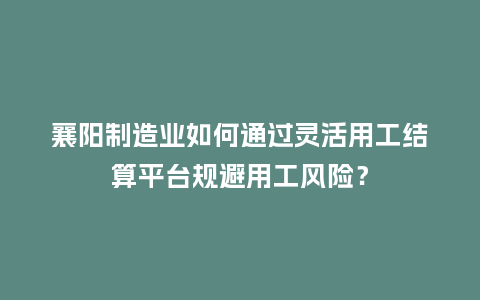 襄阳制造业如何通过灵活用工结算平台规避用工风险?插图 襄阳制造业如何通过灵活用工结算平台规避用工风险?插图