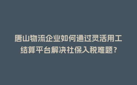 唐山物流企业如何通过灵活用工结算平台解决社保入税难题？