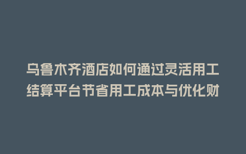 乌鲁木齐酒店如何通过灵活用工结算平台节省用工成本与优化财税管理？
