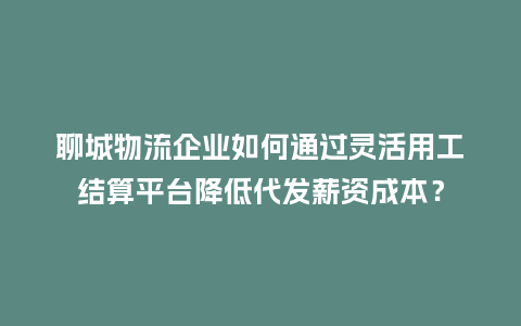 聊城物流企业如何通过灵活用工结算平台降低代发薪资成本？