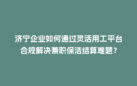 济宁企业如何通过灵活用工平台合规解决兼职保洁结算难题？