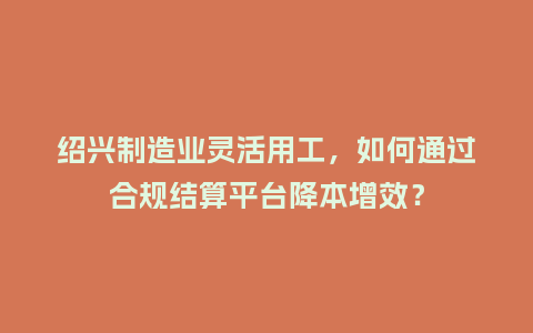 绍兴制造业灵活用工，如何通过合规结算平台降本增效？