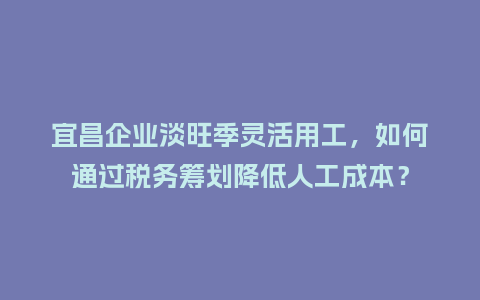 宜昌企业淡旺季灵活用工，如何通过税务筹划降低人工成本？