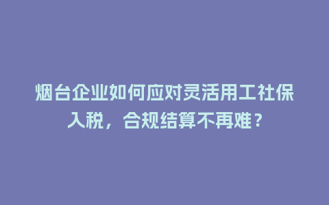 烟台企业如何应对灵活用工社保入税,合规结算不再难?插图 烟台企业如何应对灵活用工社保入税,合规结算不再难?插图