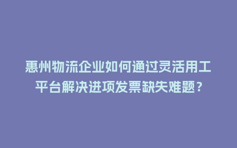 惠州物流企业如何通过灵活用工平台解决进项发票缺失难题？