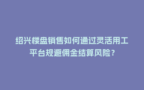 绍兴楼盘销售如何通过灵活用工平台规避佣金结算风险？