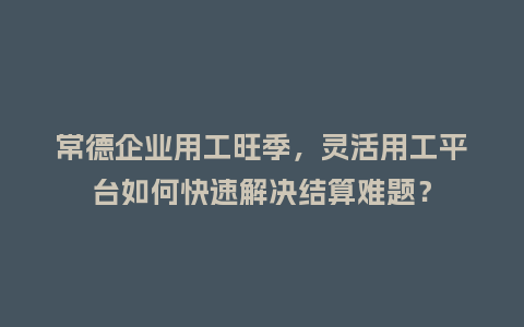 常德企业用工旺季，灵活用工平台如何快速解决结算难题？