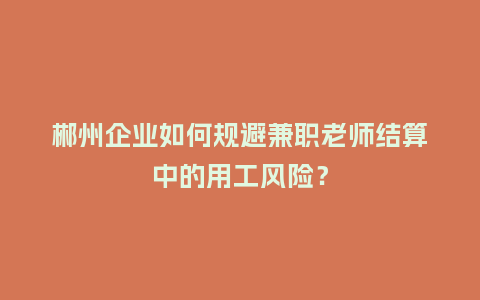 郴州企业如何规避兼职老师结算中的用工风险？