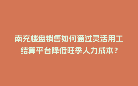 南充楼盘销售如何通过灵活用工结算平台降低旺季人力成本？