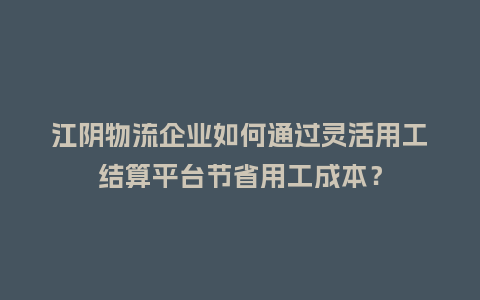 江阴物流企业如何通过灵活用工结算平台节省用工成本？