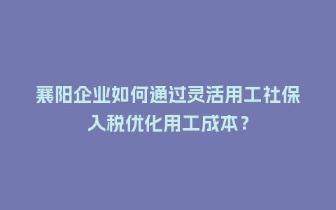 襄阳企业如何通过灵活用工社保入税优化用工成本？