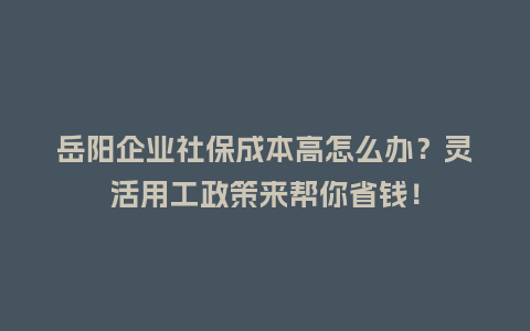 岳阳企业社保成本高怎么办？灵活用工政策来帮你省钱！