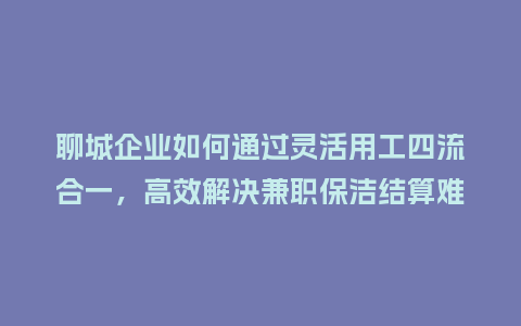 聊城企业如何通过灵活用工四流合一，高效解决兼职保洁结算难题？