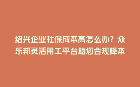 绍兴企业社保成本高怎么办？众乐邦灵活用工平台助您合规降本！