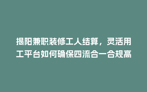 揭阳兼职装修工人结算，灵活用工平台如何确保四流合一合规高效？