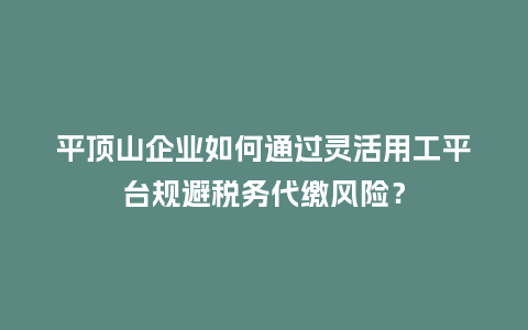 平顶山企业如何通过灵活用工平台规避税务代缴风险？