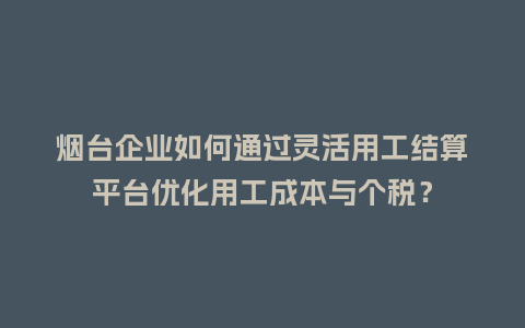 烟台企业如何通过灵活用工结算平台优化用工成本与个税？