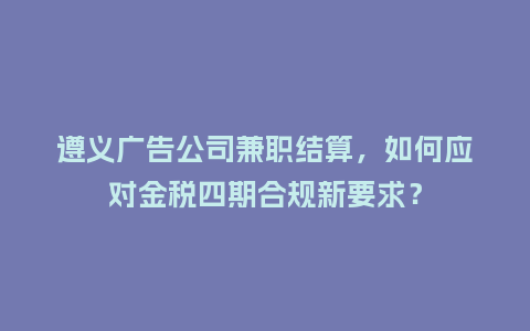 遵义广告公司兼职结算，如何应对金税四期合规新要求？