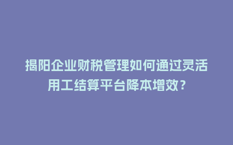 揭阳企业财税管理如何通过灵活用工结算平台降本增效？