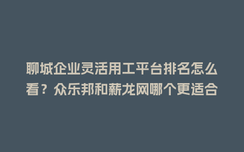 聊城企业灵活用工平台排名怎么看？众乐邦和薪龙网哪个更适合你？