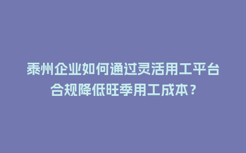 泰州企业如何通过灵活用工平台合规降低旺季用工成本？