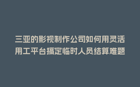 三亚的影视制作公司如何用灵活用工平台搞定临时人员结算难题？