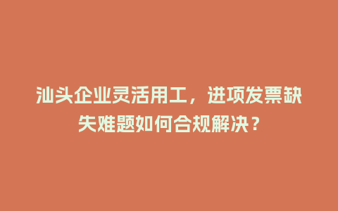 汕头企业灵活用工，进项发票缺失难题如何合规解决？